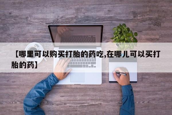 打胎药私人店有卖吗【哪里可以购买打胎的药吃,在哪儿可以买打胎的药】