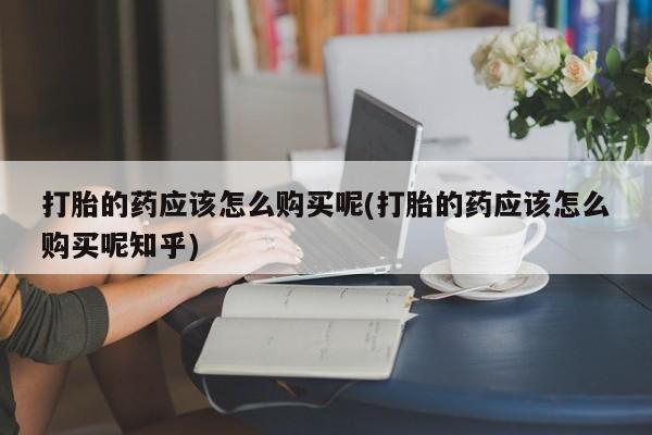 打胎药私人店有卖吗打胎的药应该怎么购买呢(打胎的药应该怎么购买呢知乎)